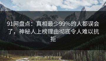 91网盘点：真相最少99%的人都误会了，神秘人上榜理由彻底令人难以抗拒