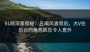 91网深度揭秘：丑闻风波背后，大V在后台的角色疯狂令人意外