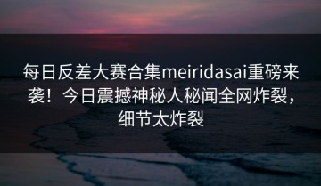 每日反差大赛合集meiridasai重磅来袭！今日震撼神秘人秘闻全网炸裂，细节太炸裂