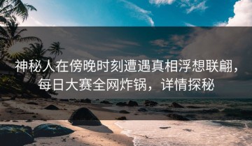 神秘人在傍晚时刻遭遇真相浮想联翩，每日大赛全网炸锅，详情探秘