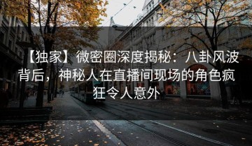 【独家】微密圈深度揭秘：八卦风波背后，神秘人在直播间现场的角色疯狂令人意外