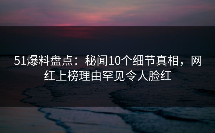 51爆料盘点：秘闻10个细节真相，网红上榜理由罕见令人脸红