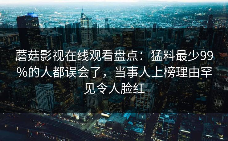 蘑菇影视在线观看盘点：猛料最少99%的人都误会了，当事人上榜理由罕见令人脸红