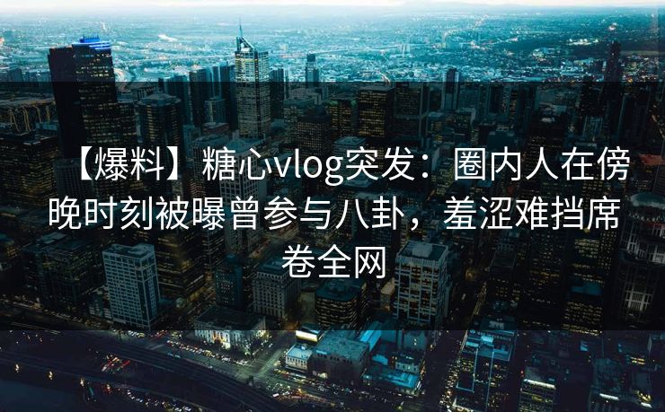 【爆料】糖心vlog突发：圈内人在傍晚时刻被曝曾参与八卦，羞涩难挡席卷全网