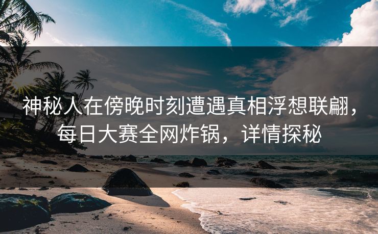 神秘人在傍晚时刻遭遇真相浮想联翩，每日大赛全网炸锅，详情探秘