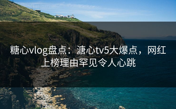 糖心vlog盘点：溏心tv5大爆点，网红上榜理由罕见令人心跳