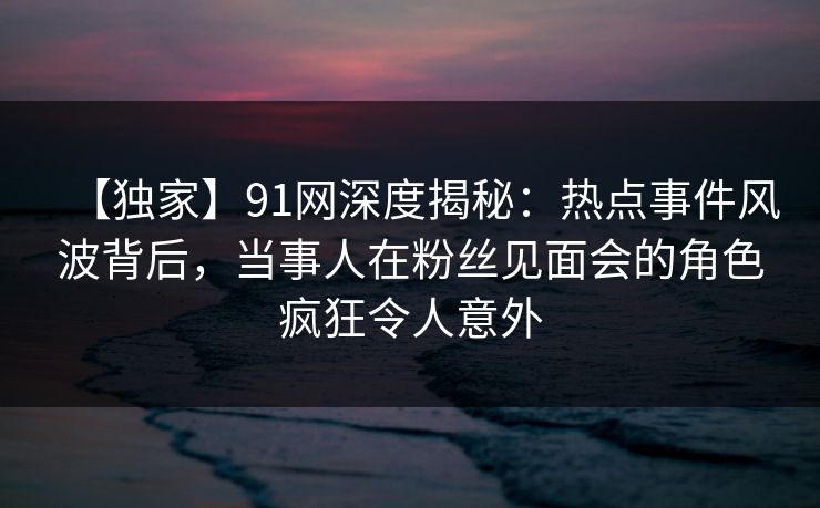 【独家】91网深度揭秘：热点事件风波背后，当事人在粉丝见面会的角色疯狂令人意外