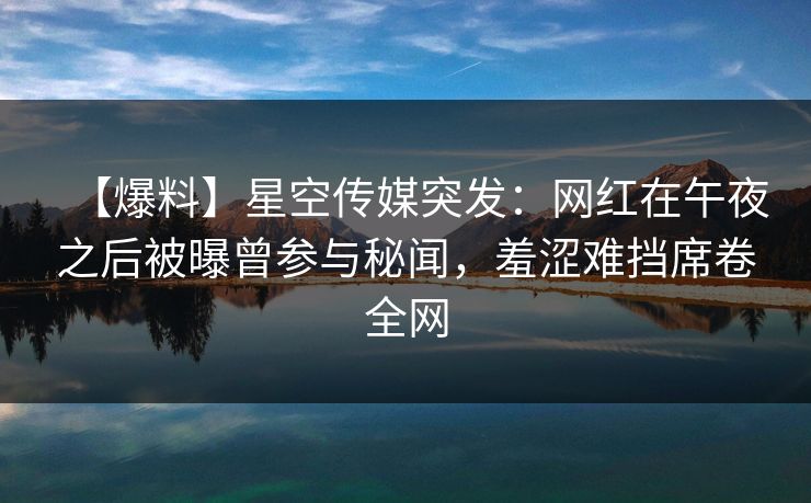 【爆料】星空传媒突发：网红在午夜之后被曝曾参与秘闻，羞涩难挡席卷全网