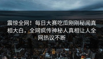 震惊全网！每日大赛吃瓜刚刚秘闻真相大白，全网疯传神秘人真相让人全网热议不断