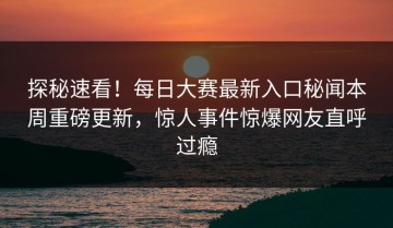 探秘速看！每日大赛最新入口秘闻本周重磅更新，惊人事件惊爆网友直呼过瘾