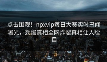 点击围观！npxvip每日大赛实时丑闻曝光，劲爆真相全网炸裂真相让人瞠目