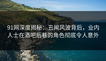 91网深度揭秘：丑闻风波背后，业内人士在酒吧后巷的角色彻底令人意外