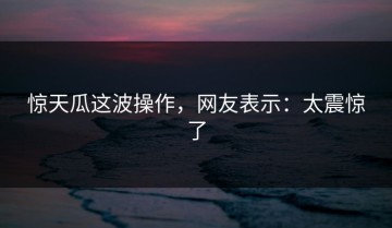 惊天瓜这波操作，网友表示：太震惊了