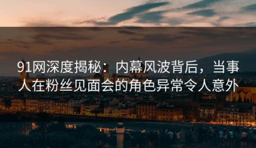 91网深度揭秘：内幕风波背后，当事人在粉丝见面会的角色异常令人意外