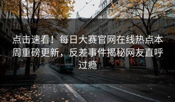 点击速看！每日大赛官网在线热点本周重磅更新，反差事件揭秘网友直呼过瘾