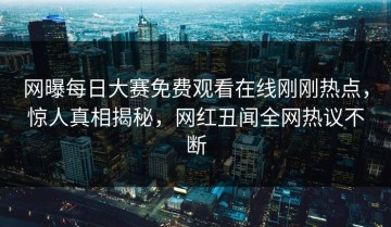网曝每日大赛免费观看在线刚刚热点，惊人真相揭秘，网红丑闻全网热议不断