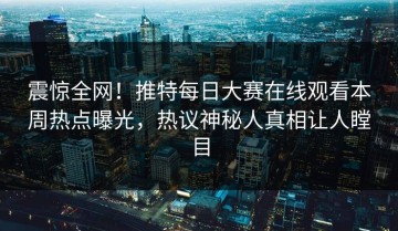 震惊全网！推特每日大赛在线观看本周热点曝光，热议神秘人真相让人瞠目