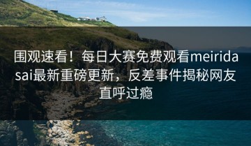 围观速看！每日大赛免费观看meiridasai最新重磅更新，反差事件揭秘网友直呼过瘾