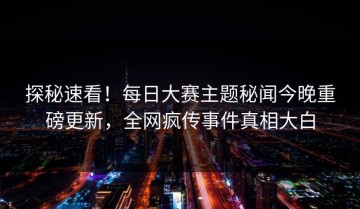 探秘速看！每日大赛主题秘闻今晚重磅更新，全网疯传事件真相大白