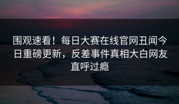 围观速看！每日大赛在线官网丑闻今日重磅更新，反差事件真相大白网友直呼过瘾