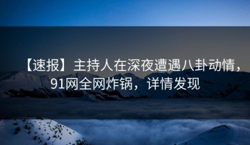 【速报】主持人在深夜遭遇八卦动情，91网全网炸锅，详情发现