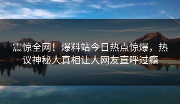 震惊全网！爆料站今日热点惊爆，热议神秘人真相让人网友直呼过瘾