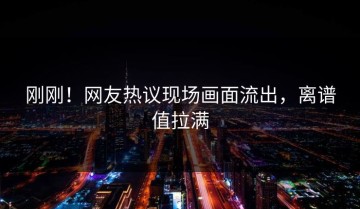 刚刚！网友热议现场画面流出，离谱值拉满