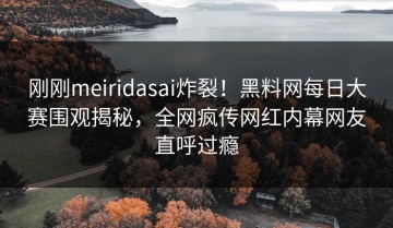 刚刚meiridasai炸裂！黑料网每日大赛围观揭秘，全网疯传网红内幕网友直呼过瘾