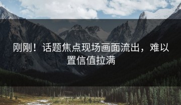 刚刚！话题焦点现场画面流出，难以置信值拉满