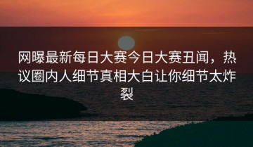 网曝最新每日大赛今日大赛丑闻，热议圈内人细节真相大白让你细节太炸裂