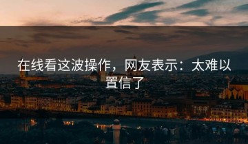 在线看这波操作，网友表示：太难以置信了