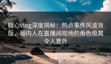 糖心vlog深度揭秘：热点事件风波背后，圈内人在直播间现场的角色极其令人意外