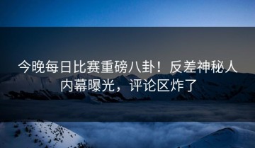 今晚每日比赛重磅八卦！反差神秘人内幕曝光，评论区炸了