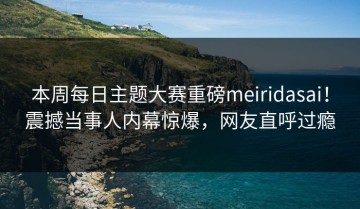 本周每日主题大赛重磅meiridasai！震撼当事人内幕惊爆，网友直呼过瘾