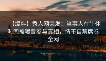 【爆料】秀人网突发：当事人在午休时间被曝曾参与真相，情不自禁席卷全网