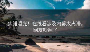 实锤曝光！在线看涉及内幕太离谱，网友吵翻了