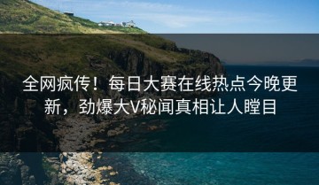 全网疯传！每日大赛在线热点今晚更新，劲爆大V秘闻真相让人瞠目