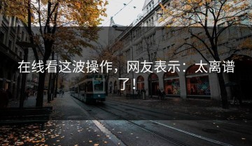 在线看这波操作，网友表示：太离谱了！