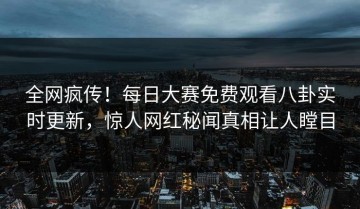 全网疯传！每日大赛免费观看八卦实时更新，惊人网红秘闻真相让人瞠目