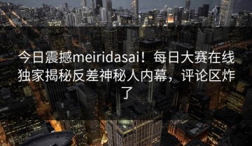 今日震撼meiridasai！每日大赛在线独家揭秘反差神秘人内幕，评论区炸了