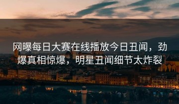 网曝每日大赛在线播放今日丑闻，劲爆真相惊爆，明星丑闻细节太炸裂