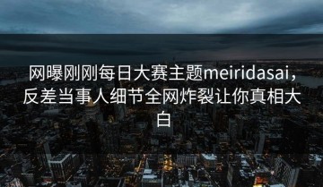 网曝刚刚每日大赛主题meiridasai，反差当事人细节全网炸裂让你真相大白