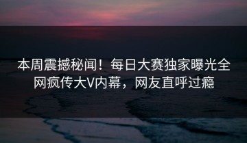 本周震撼秘闻！每日大赛独家曝光全网疯传大V内幕，网友直呼过瘾