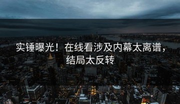 实锤曝光！在线看涉及内幕太离谱，结局太反转