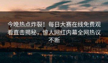 今晚热点炸裂！每日大赛在线免费观看直击揭秘，惊人网红内幕全网热议不断
