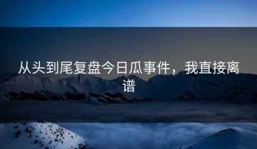 从头到尾复盘今日瓜事件，我直接离谱