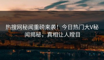 热搜网秘闻重磅来袭！今日热门大V秘闻揭秘，真相让人瞠目