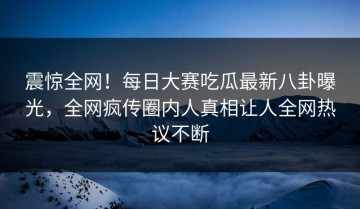 震惊全网！每日大赛吃瓜最新八卦曝光，全网疯传圈内人真相让人全网热议不断