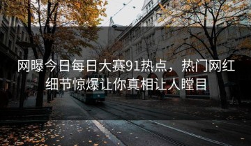 网曝今日每日大赛91热点，热门网红细节惊爆让你真相让人瞠目