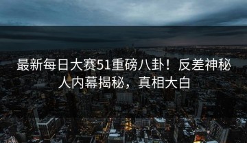 最新每日大赛51重磅八卦！反差神秘人内幕揭秘，真相大白